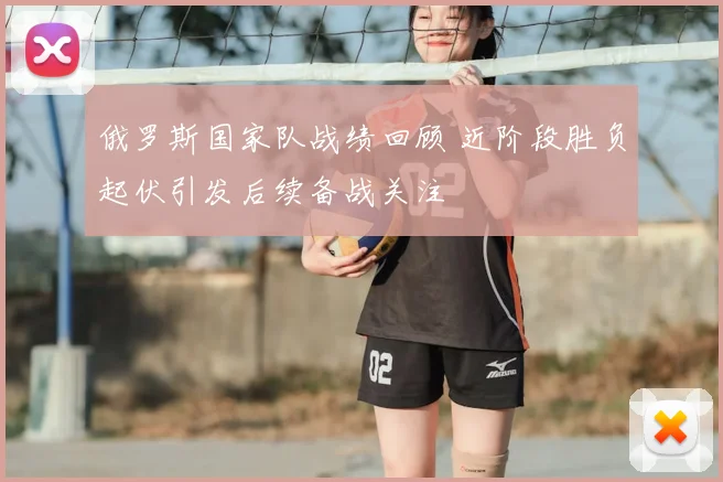 俄罗斯国家队战绩回顾 近阶段胜负起伏引发后续备战关注