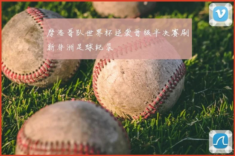 摩洛哥队世界杯逆袭晋级半决赛刷新非洲足球纪录