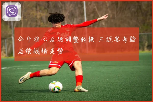公牛核心后场调整轮换 三连客考验后续战绩走势
