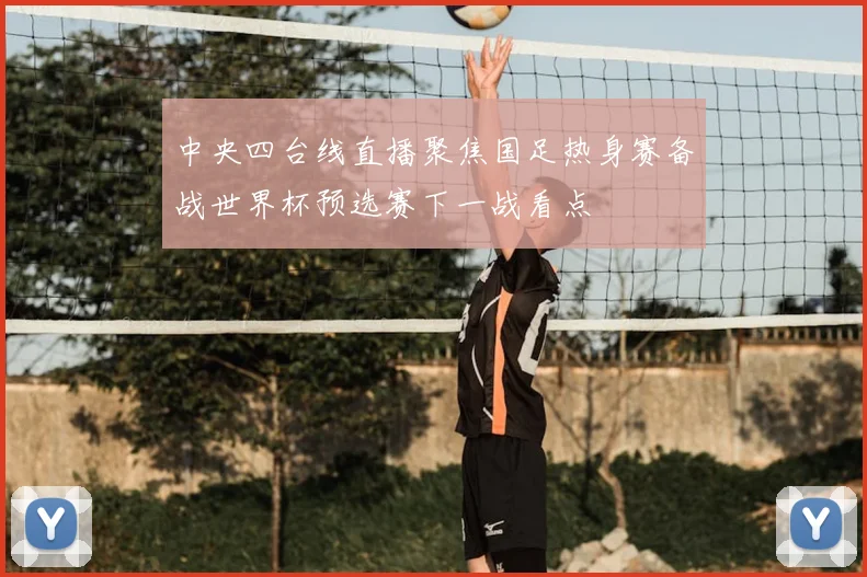 中央四台线直播聚焦国足热身赛备战世界杯预选赛下一战看点