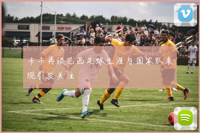 卡卡再谈巴西足球生涯与国家队表现引发关注