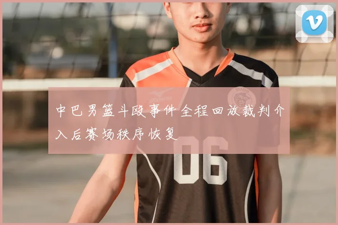 中巴男篮斗殴事件全程回放裁判介入后赛场秩序恢复