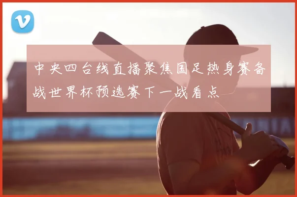 中央四台线直播聚焦国足热身赛备战世界杯预选赛下一战看点