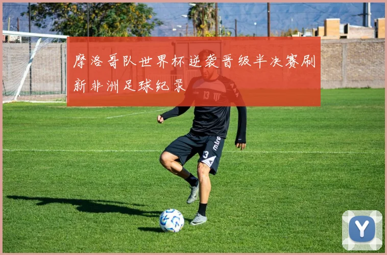 摩洛哥队世界杯逆袭晋级半决赛刷新非洲足球纪录