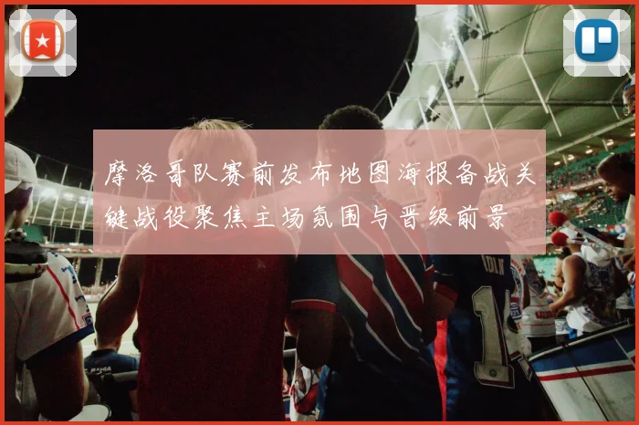 摩洛哥队赛前发布地图海报备战关键战役聚焦主场氛围与晋级前景