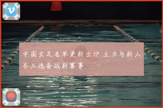 中国女足名单更新出炉 主力与新人齐入选备战新赛事