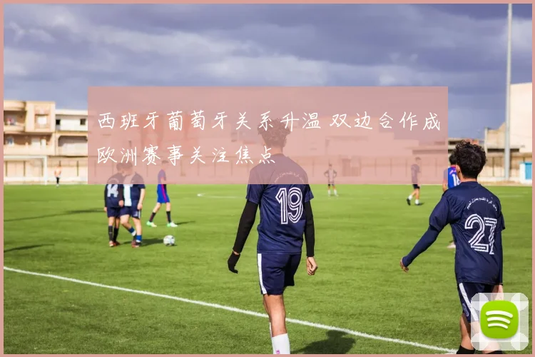 西班牙葡萄牙关系升温 双边合作成欧洲赛事关注焦点