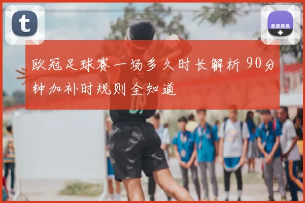 欧冠足球赛一场多久时长解析 90分钟加补时规则全知道