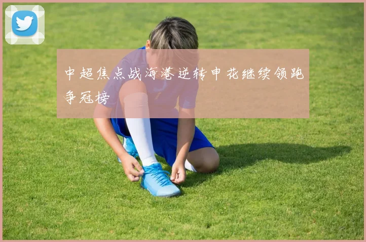 中超焦点战海港逆转申花继续领跑争冠榜