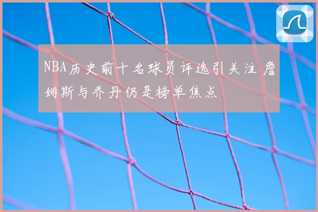 NBA历史前十名球员评选引关注 詹姆斯与乔丹仍是榜单焦点