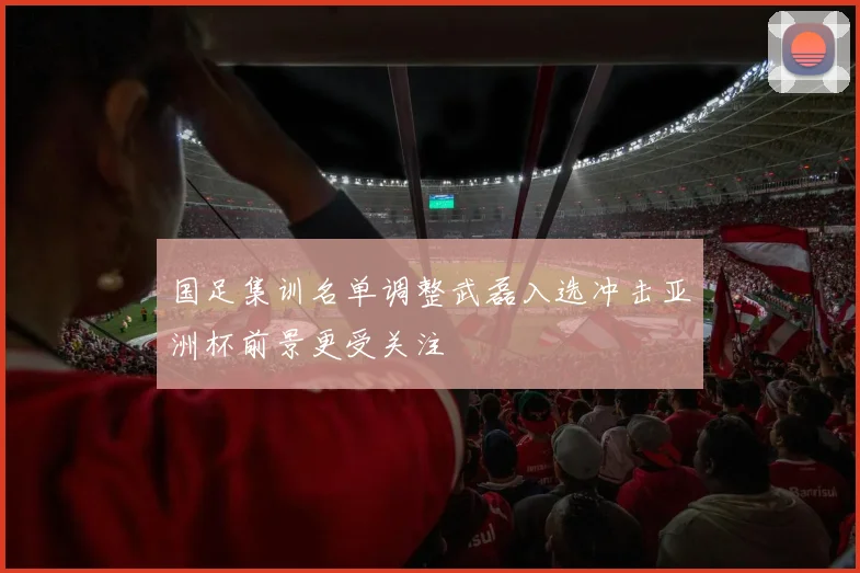国足集训名单调整武磊入选冲击亚洲杯前景更受关注