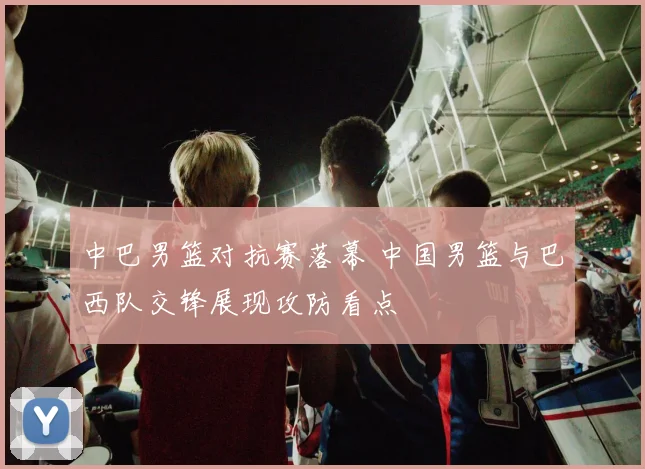 中巴男篮对抗赛落幕 中国男篮与巴西队交锋展现攻防看点