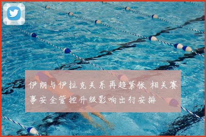 伊朗与伊拉克关系再趋紧张 相关赛事安全管控升级影响出行安排