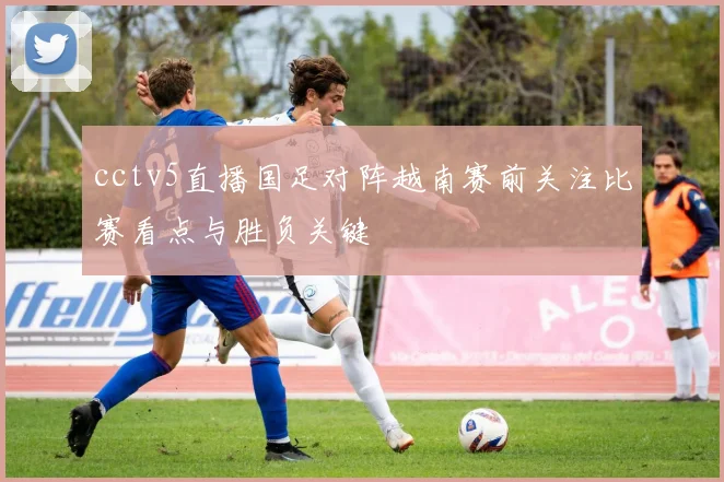 cctv5直播国足对阵越南赛前关注比赛看点与胜负关键