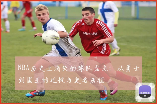 NBA历史上消失的球队盘点：从勇士到国王的迁徙与更名历程