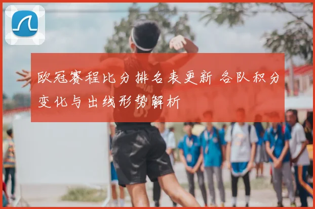 欧冠赛程比分排名表更新 各队积分变化与出线形势解析