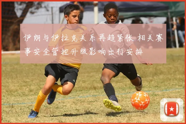 伊朗与伊拉克关系再趋紧张 相关赛事安全管控升级影响出行安排