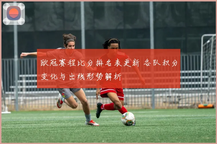 欧冠赛程比分排名表更新 各队积分变化与出线形势解析