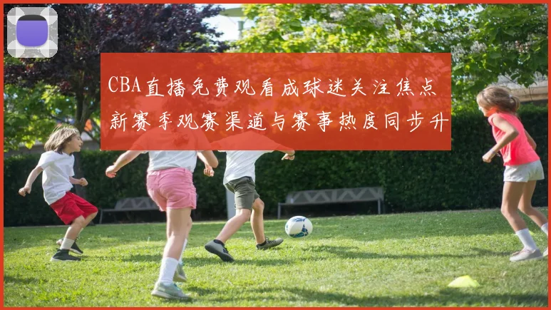 CBA直播免费观看成球迷关注焦点 新赛季观赛渠道与赛事热度同步升温