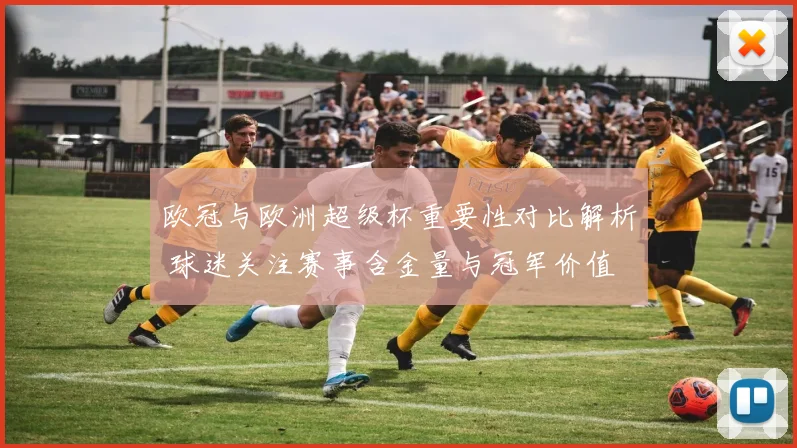 欧冠与欧洲超级杯重要性对比解析 球迷关注赛事含金量与冠军价值