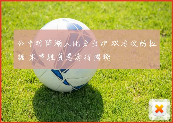 公牛对阵湖人比分出炉 双方攻防拉锯 末节胜负悬念待揭晓