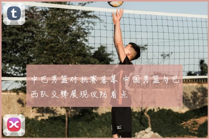 中巴男篮对抗赛落幕 中国男篮与巴西队交锋展现攻防看点