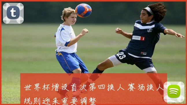 世界杯增设首次第四换人 赛场换人规则迎来重要调整