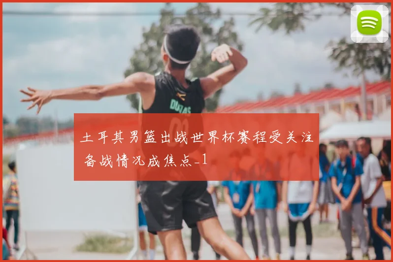 土耳其男篮出战世界杯赛程受关注 备战情况成焦点_1